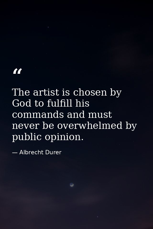 The artist is chosen by God to fulfill his commands and must never be overwhelmed by public opinion. — Albrecht Durer