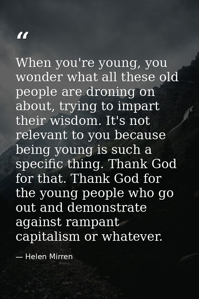 When you're young, you wonder what all these old people are droning on about, trying to impart their wisdom. It's not re — Helen Mirren
