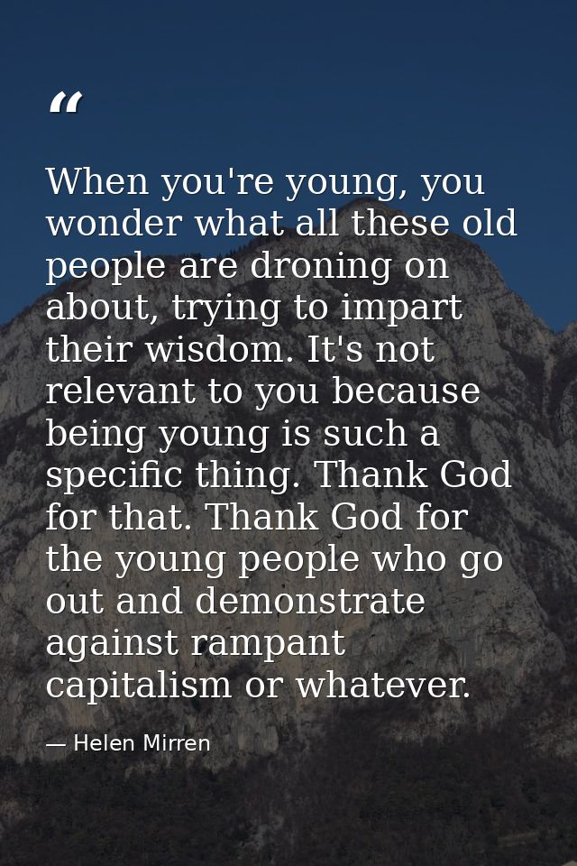 When you're young, you wonder what all these old people are droning on about, trying to impart their wisdom. It's not re — Helen Mirren