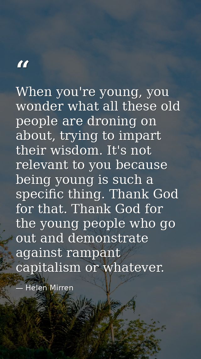 When you're young, you wonder what all these old people are droning on about, trying to impart their wisdom. It's not re — Helen Mirren