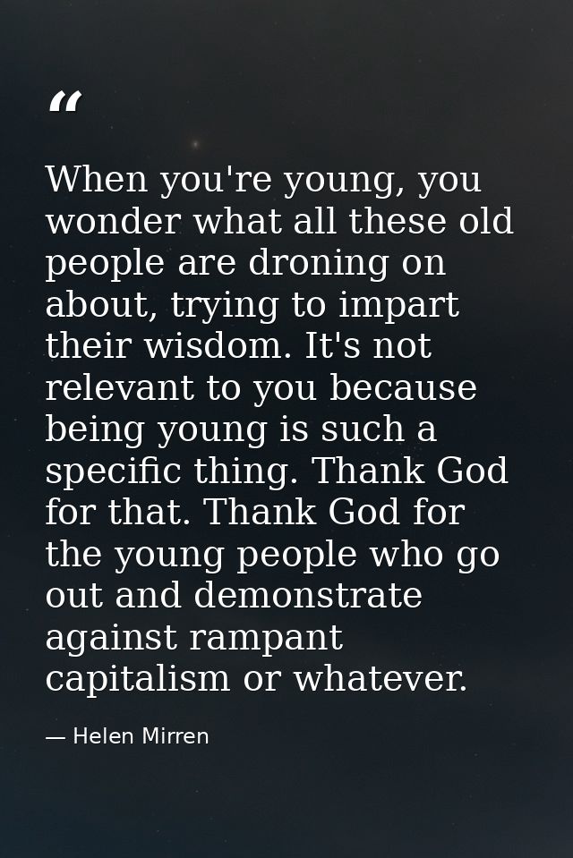 When you're young, you wonder what all these old people are droning on about, trying to impart their wisdom. It's not re — Helen Mirren