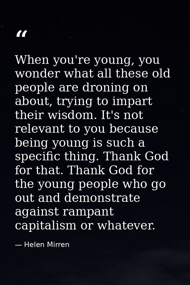 When you're young, you wonder what all these old people are droning on about, trying to impart their wisdom. It's not re — Helen Mirren