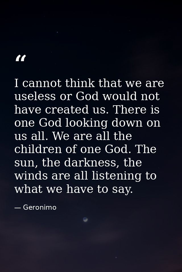 I cannot think that we are useless or God would not have created us. There is one God looking down on us all. We are all — Geronimo