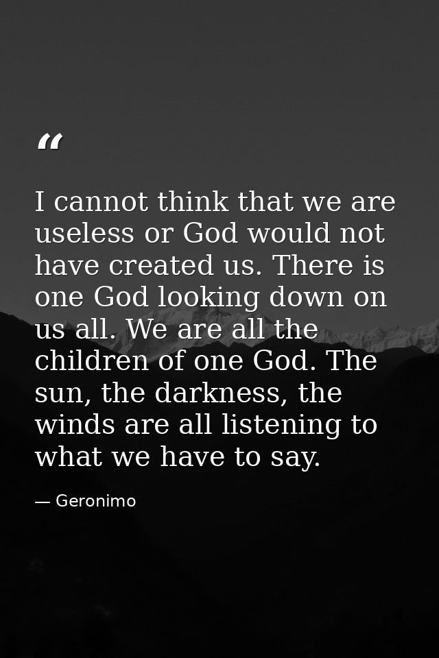 I cannot think that we are useless or God would not have created us. There is one God looking down on us all. We are all — Geronimo