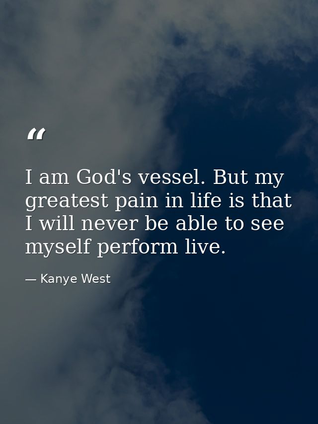 I am God's vessel. But my greatest pain in life is that I will never be able to see myself perform live. — Kanye West