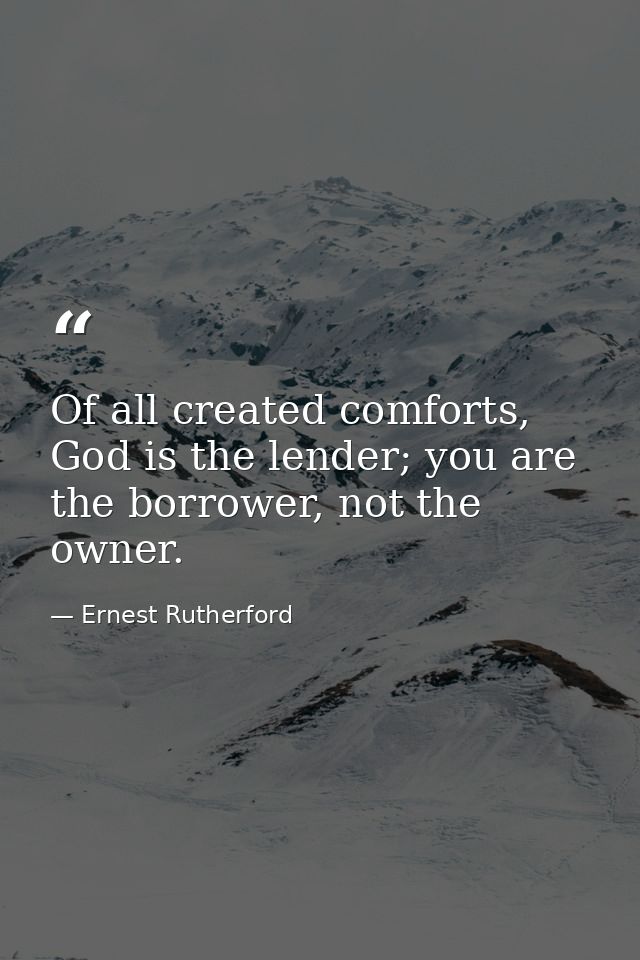 Of all created comforts, God is the lender; you are the borrower, not the owner. — Ernest Rutherford