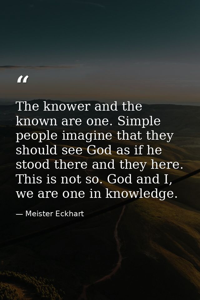 The knower and the known are one. Simple people imagine that they should see God as if he stood there and they here. Thi — Meister Eckhart