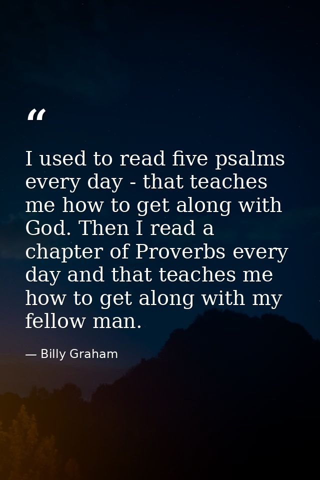 I used to read five psalms every day - that teaches me how to get along with God. Then I read a chapter of Proverbs ever — Billy Graham