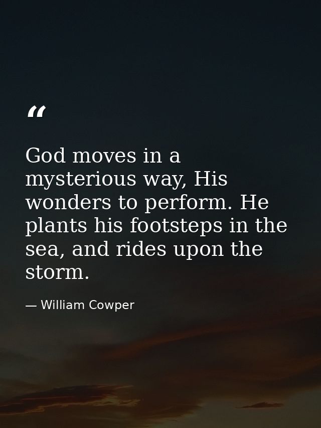God moves in a mysterious way, His wonders to perform. He plants his footsteps in the sea, and rides upon the storm. — William Cowper