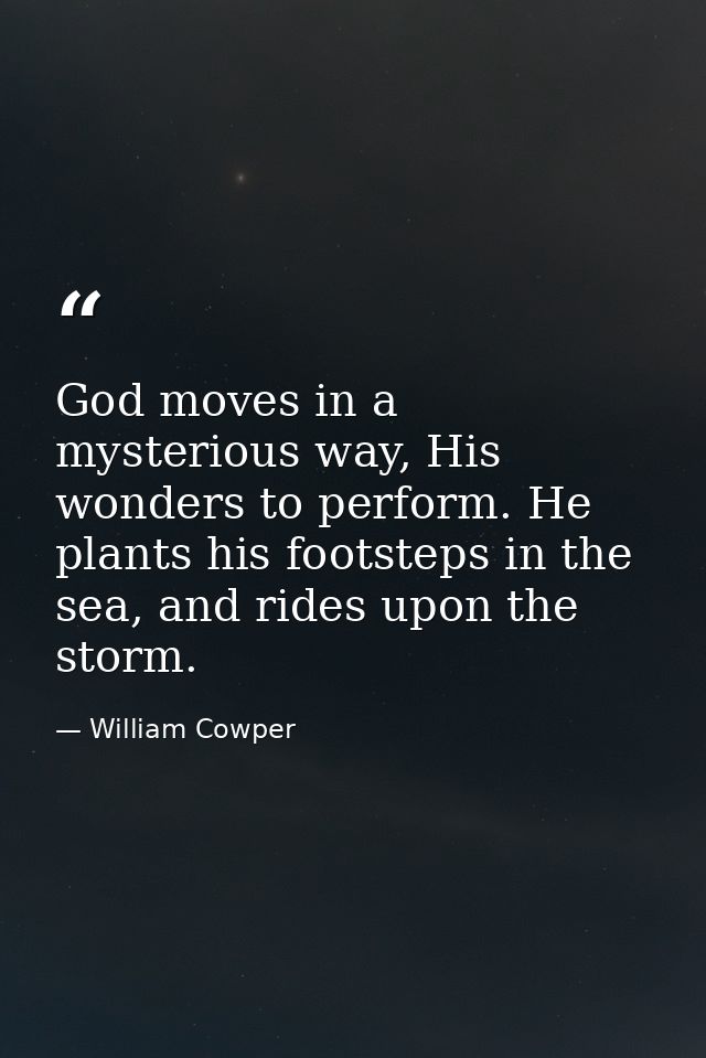 God moves in a mysterious way, His wonders to perform. He plants his footsteps in the sea, and rides upon the storm. — William Cowper