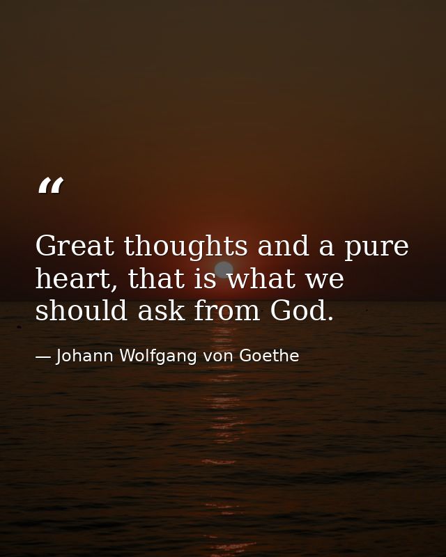 Great thoughts and a pure heart, that is what we should ask from God. — Johann Wolfgang von Goethe