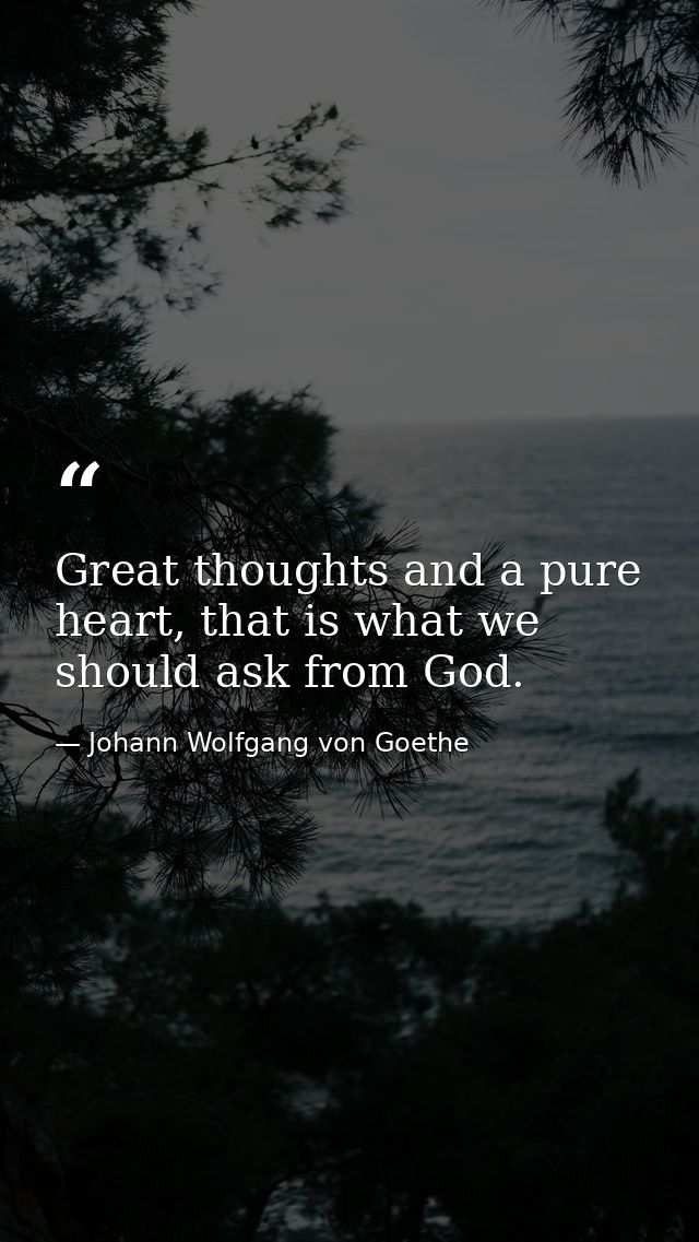 Great thoughts and a pure heart, that is what we should ask from God. — Johann Wolfgang von Goethe
