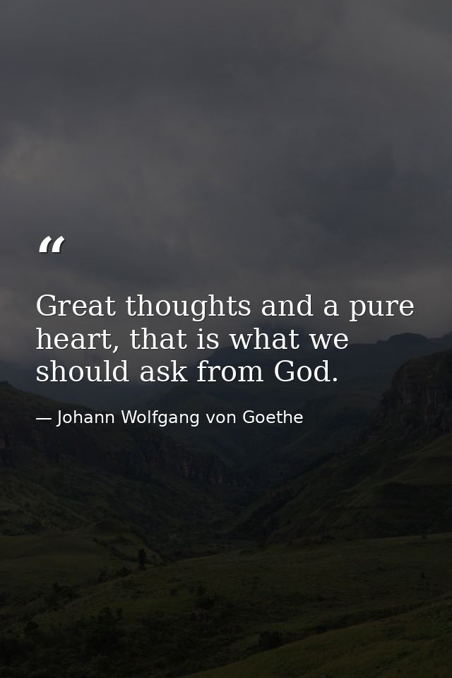 Great thoughts and a pure heart, that is what we should ask from God. — Johann Wolfgang von Goethe