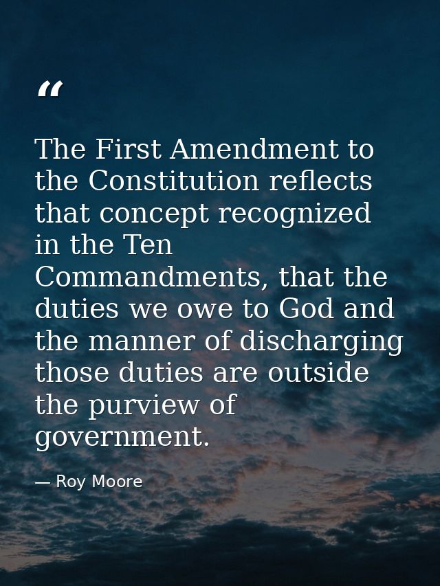 The First Amendment to the Constitution reflects that concept recognized in the Ten Commandments, that the duties we owe — Roy Moore