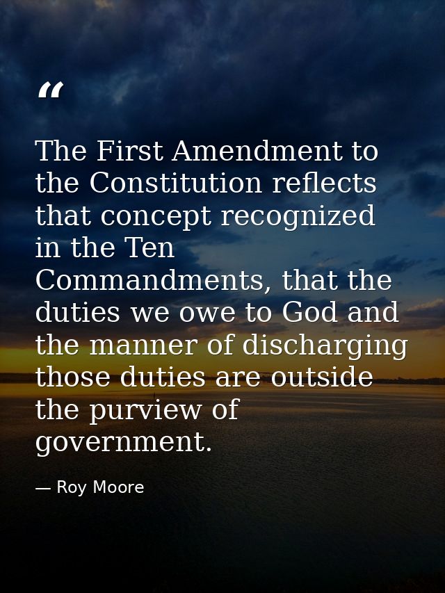 The First Amendment to the Constitution reflects that concept recognized in the Ten Commandments, that the duties we owe — Roy Moore