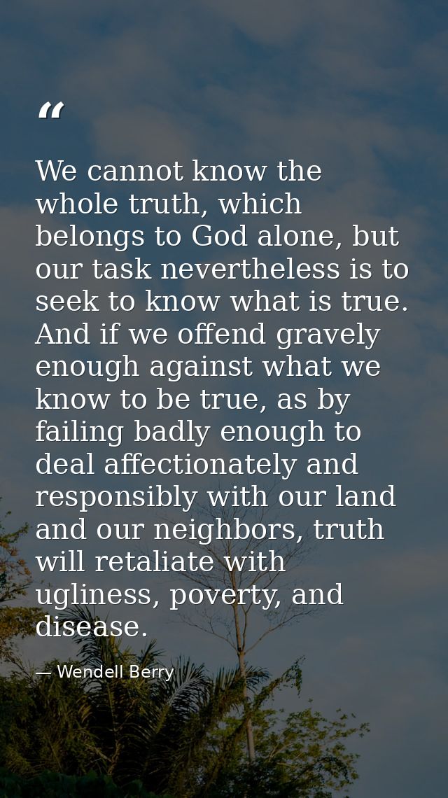 We cannot know the whole truth, which belongs to God alone, but our task nevertheless is to seek to know what is true. A — Wendell Berry