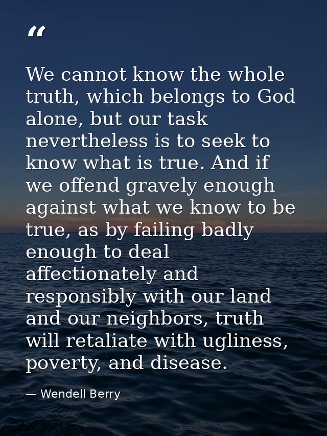 We cannot know the whole truth, which belongs to God alone, but our task nevertheless is to seek to know what is true. A — Wendell Berry