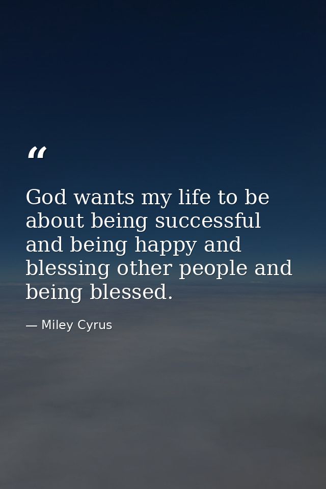 God wants my life to be about being successful and being happy and blessing other people and being blessed. — Miley Cyrus