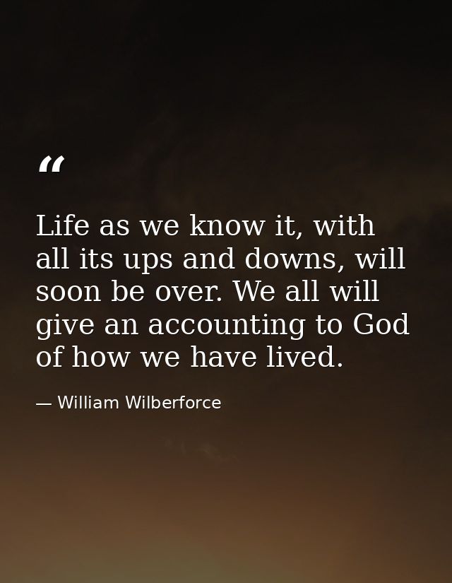 Life as we know it, with all its ups and downs, will soon be over. We all will give an accounting to God of how we have  — William Wilberforce