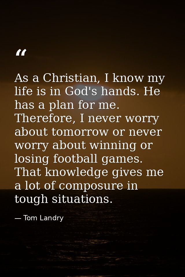 As a Christian, I know my life is in God's hands. He has a plan for me. Therefore, I never worry about tomorrow or never — Tom Landry