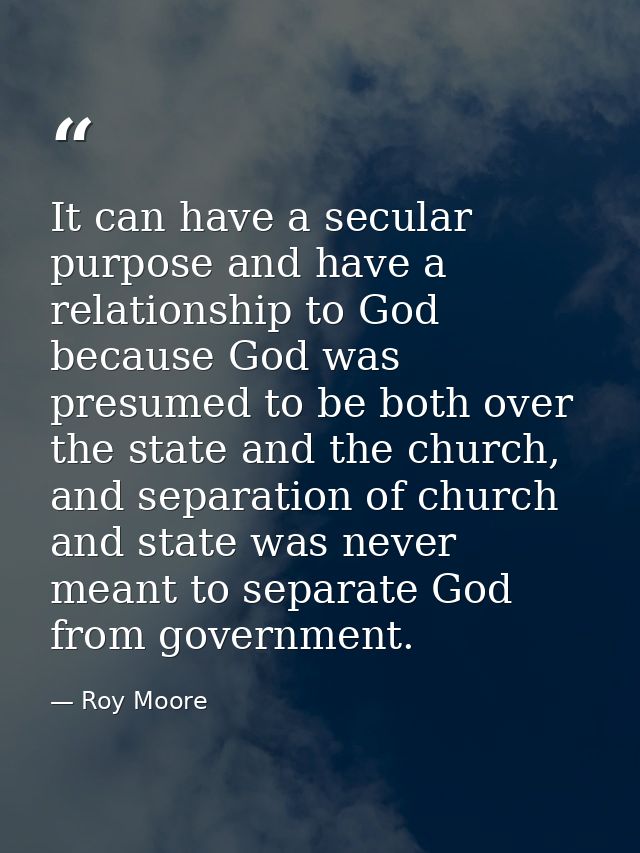 It can have a secular purpose and have a relationship to God because God was presumed to be both over the state and the  — Roy Moore