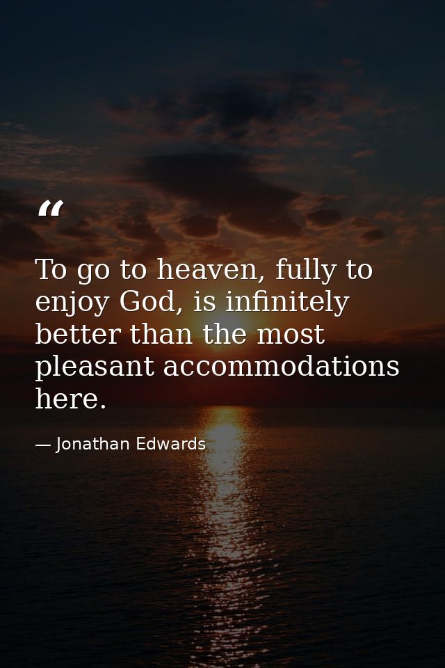 To go to heaven, fully to enjoy God, is infinitely better than the most pleasant accommodations here. — Jonathan Edwards