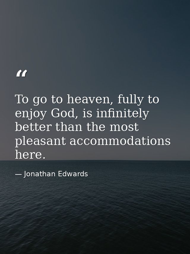 To go to heaven, fully to enjoy God, is infinitely better than the most pleasant accommodations here. — Jonathan Edwards