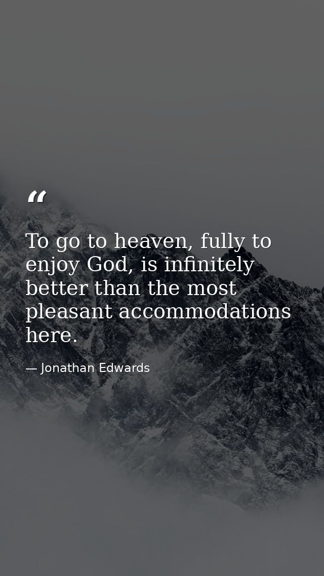To go to heaven, fully to enjoy God, is infinitely better than the most pleasant accommodations here. — Jonathan Edwards