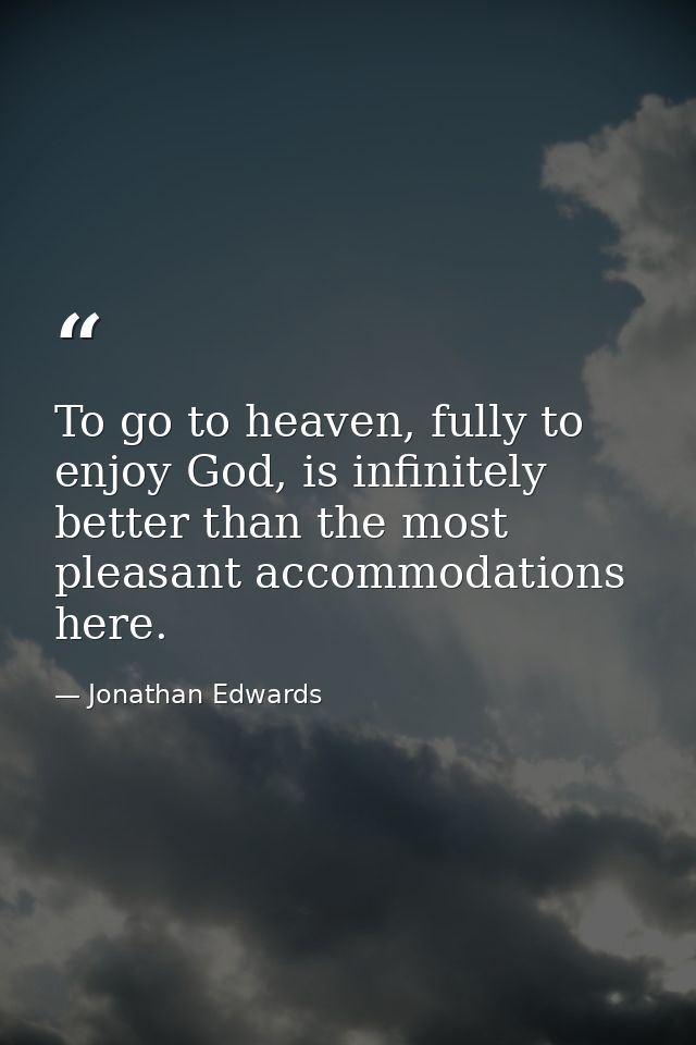 To go to heaven, fully to enjoy God, is infinitely better than the most pleasant accommodations here. — Jonathan Edwards