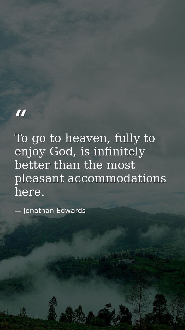 To go to heaven, fully to enjoy God, is infinitely better than the most pleasant accommodations here. — Jonathan Edwards
