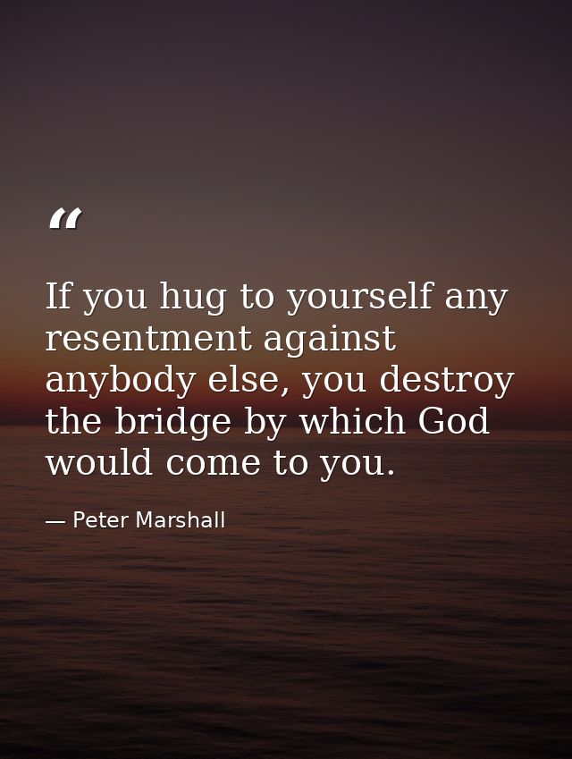 If you hug to yourself any resentment against anybody else, you destroy the bridge by which God would come to you. — Peter Marshall