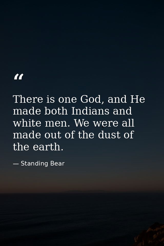 There is one God, and He made both Indians and white men. We were all made out of the dust of the earth. — Standing Bear