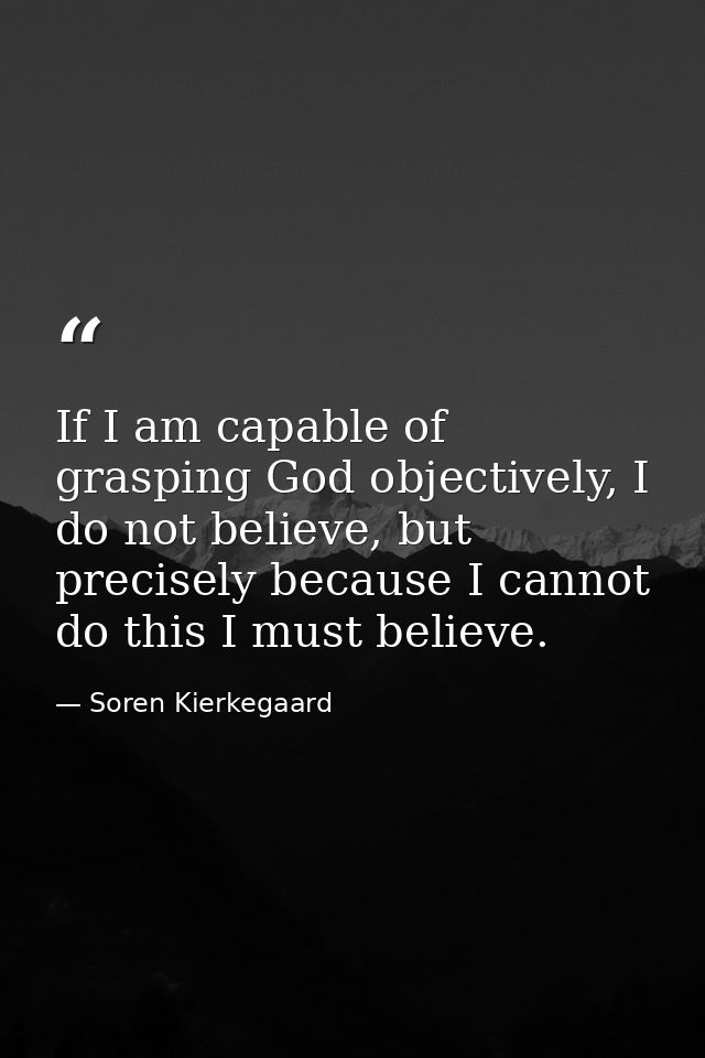 If I am capable of grasping God objectively, I do not believe, but precisely because I cannot do this I must believe. — Soren Kierkegaard