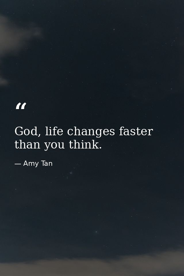 God, life changes faster than you think. — Amy Tan