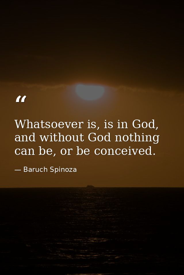 Whatsoever is, is in God, and without God nothing can be, or be conceived. — Baruch Spinoza