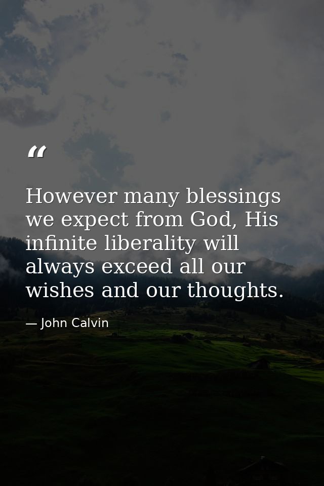 However many blessings we expect from God, His infinite liberality will always exceed all our wishes and our thoughts. — John Calvin