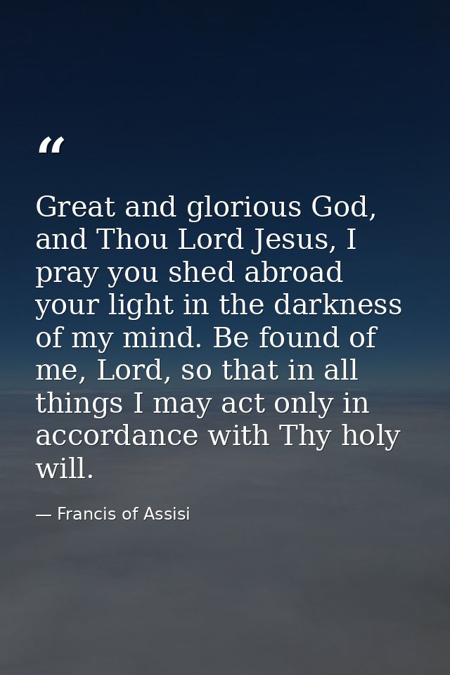 Great and glorious God, and Thou Lord Jesus, I pray you shed abroad your light in the darkness of my mind. Be found of m — Francis of Assisi