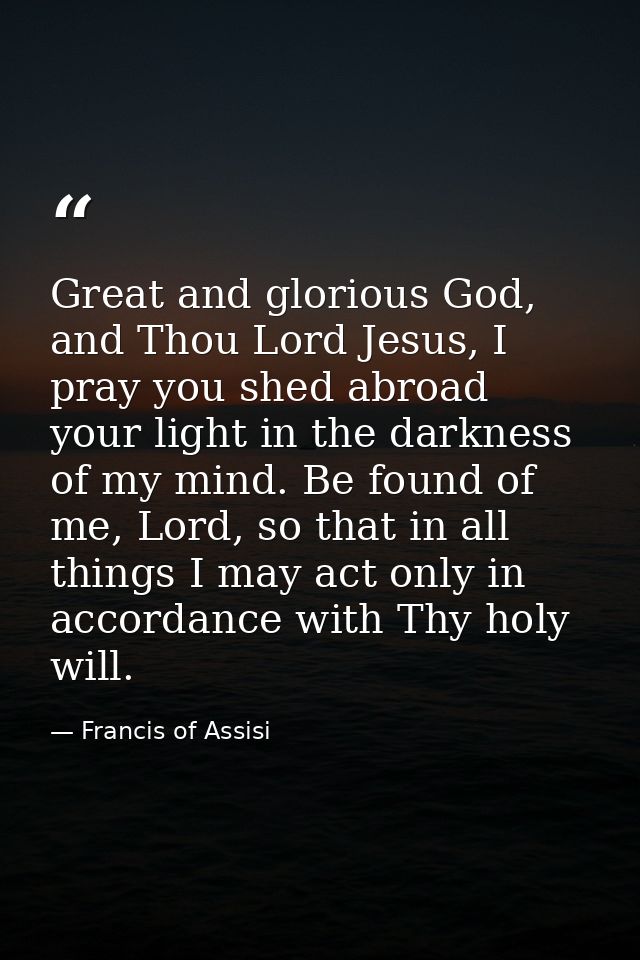 Great and glorious God, and Thou Lord Jesus, I pray you shed abroad your light in the darkness of my mind. Be found of m — Francis of Assisi