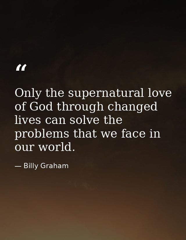 Only the supernatural love of God through changed lives can solve the problems that we face in our world. — Billy Graham