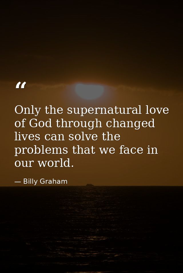 Only the supernatural love of God through changed lives can solve the problems that we face in our world. — Billy Graham