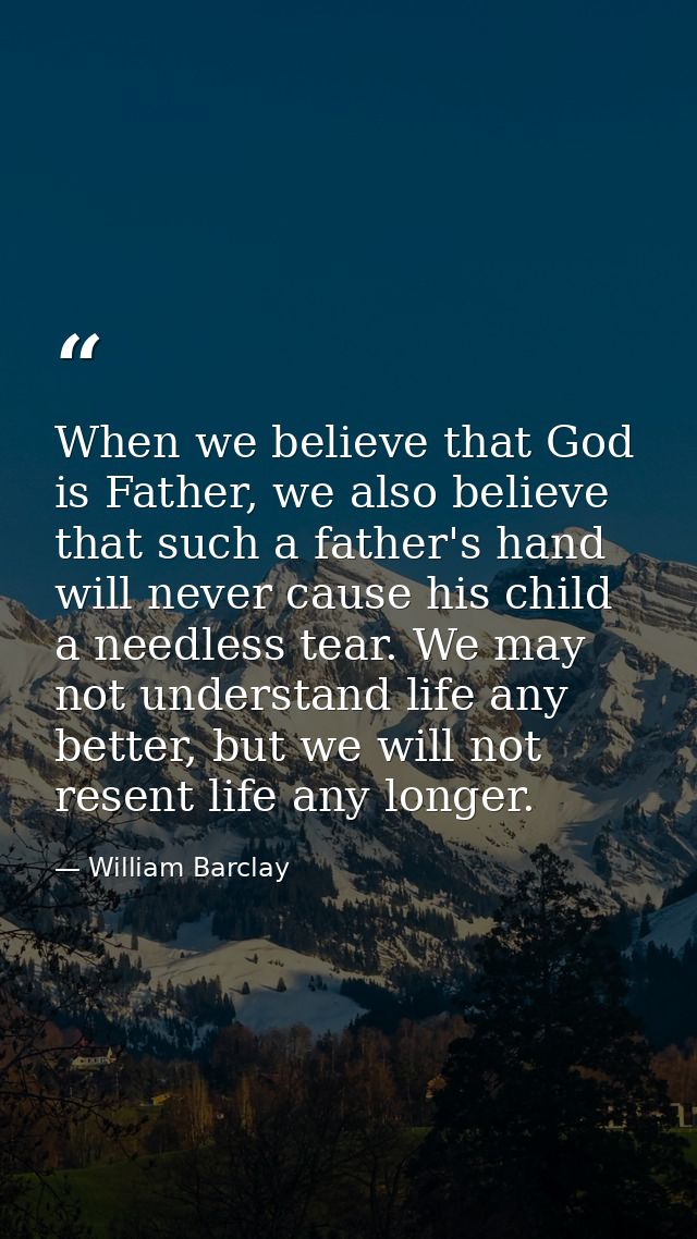 When we believe that God is Father, we also believe that such a father's hand will never cause his child a needless tear — William Barclay