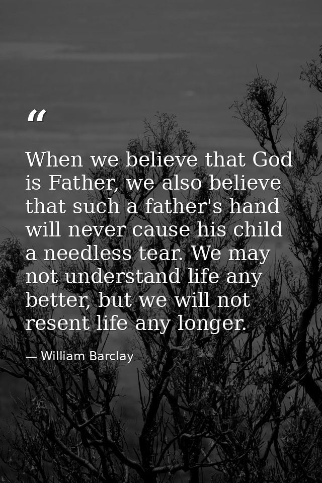 When we believe that God is Father, we also believe that such a father's hand will never cause his child a needless tear — William Barclay
