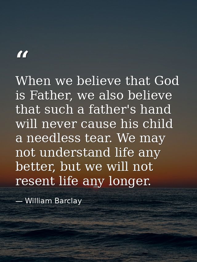 When we believe that God is Father, we also believe that such a father's hand will never cause his child a needless tear — William Barclay