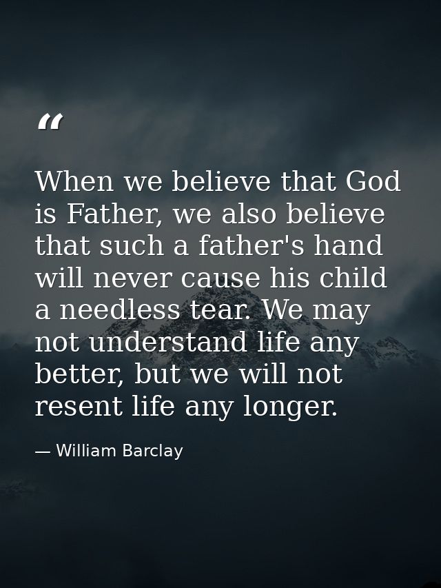 When we believe that God is Father, we also believe that such a father's hand will never cause his child a needless tear — William Barclay