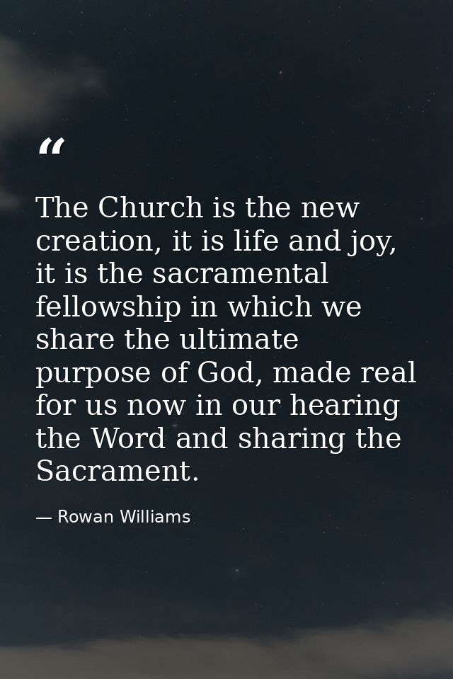 The Church is the new creation, it is life and joy, it is the sacramental fellowship in which we share the ultimate purp — Rowan Williams