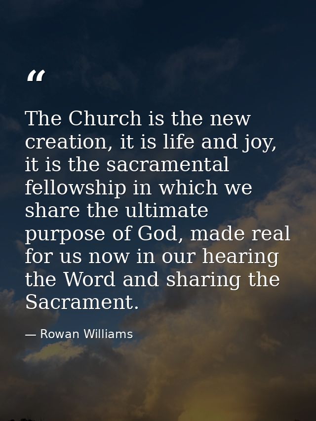 The Church is the new creation, it is life and joy, it is the sacramental fellowship in which we share the ultimate purp — Rowan Williams