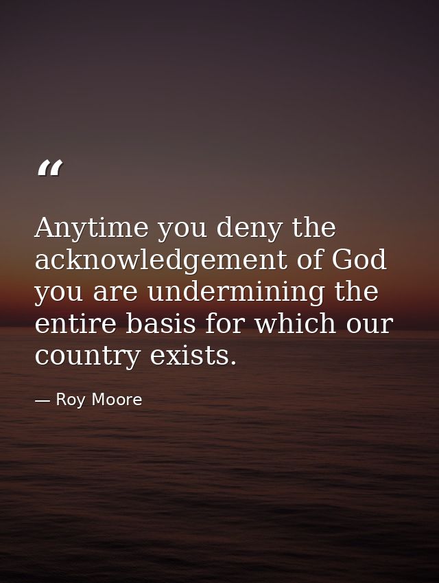 Anytime you deny the acknowledgement of God you are undermining the entire basis for which our country exists. — Roy Moore