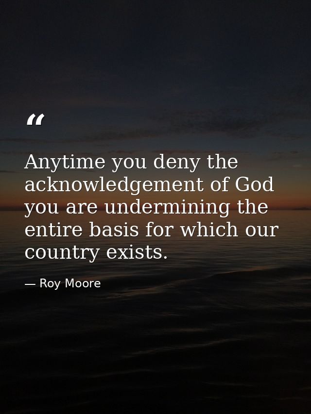Anytime you deny the acknowledgement of God you are undermining the entire basis for which our country exists. — Roy Moore