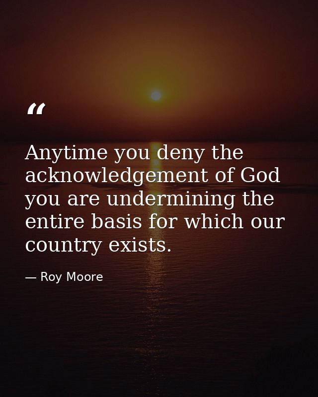 Anytime you deny the acknowledgement of God you are undermining the entire basis for which our country exists. — Roy Moore
