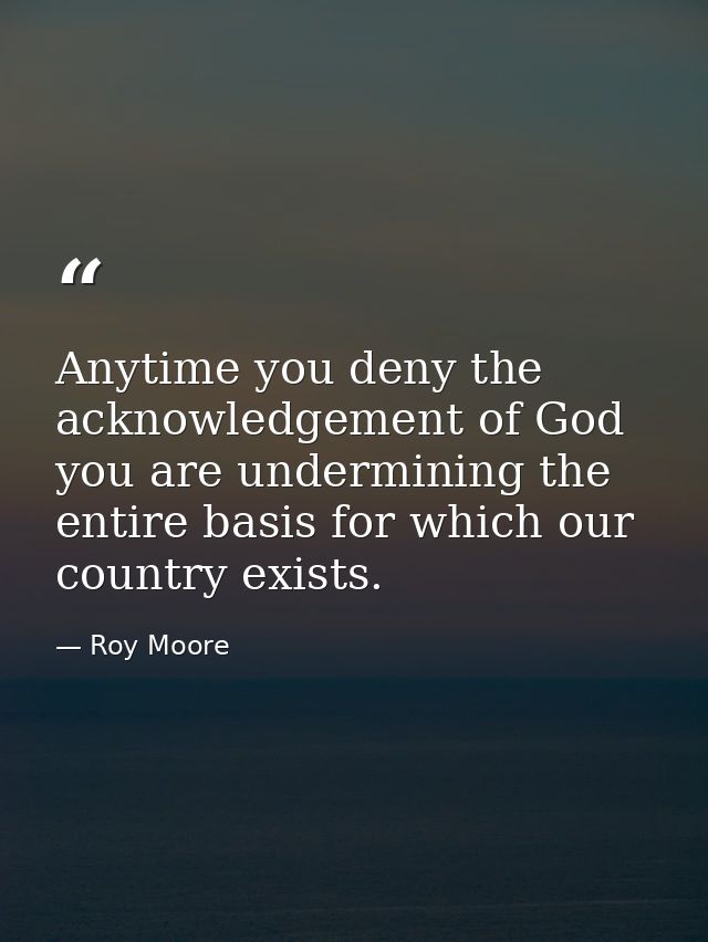 Anytime you deny the acknowledgement of God you are undermining the entire basis for which our country exists. — Roy Moore
